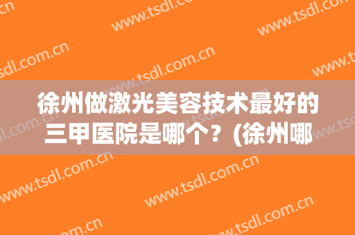 徐州做激光美容技术最好的三甲医院是哪个？(徐州哪里做激光眼睛好)