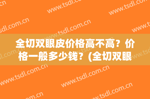 全切双眼皮价格高不高？价格一般多少钱？(全切双眼皮价格高不高?价格一般多少钱一次)