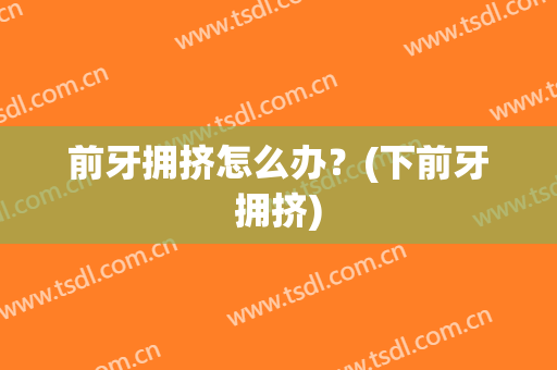 前牙拥挤怎么办？(下前牙拥挤)