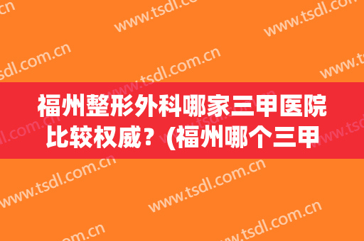 福州整形外科哪家三甲医院比较权威？(福州哪个三甲医院有整形外科)