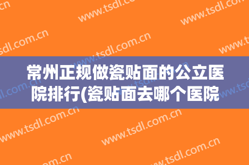 常州正规做瓷贴面的公立医院排行(瓷贴面去哪个医院做比较好)