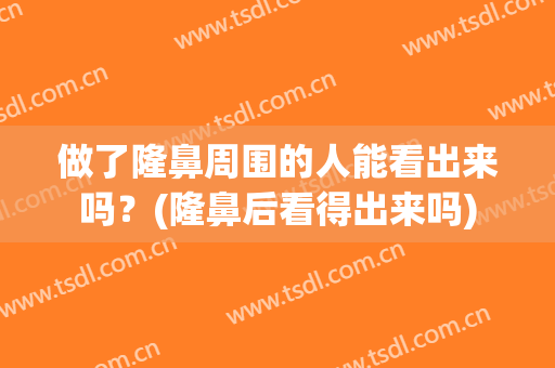 做了隆鼻周围的人能看出来吗？(隆鼻后看得出来吗)