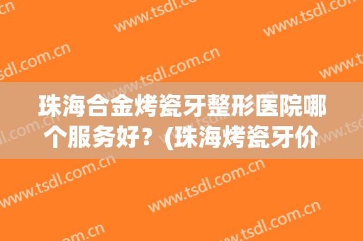 珠海合金烤瓷牙整形医院哪个服务好？(珠海烤瓷牙价格)