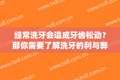 经常洗牙会造成牙齿松动？那你需要了解洗牙的利与弊(洗牙对牙齿松动有帮助吗)