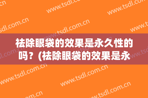 祛除眼袋的效果是永久性的吗？(祛除眼袋的效果是永久性的吗怎么样)