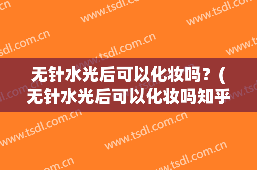 无针水光后可以化妆吗？(无针水光后可以化妆吗知乎)