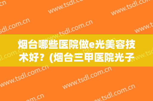 烟台哪些医院做e光美容技术好？(烟台三甲医院光子嫩肤)