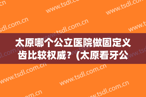 太原哪个公立医院做固定义齿比较权威？(太原看牙公立医院哪里好)