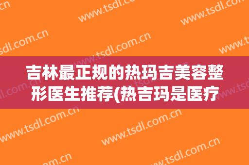 吉林最正规的热玛吉美容整形医生推荐(热吉玛是医疗美容吗)