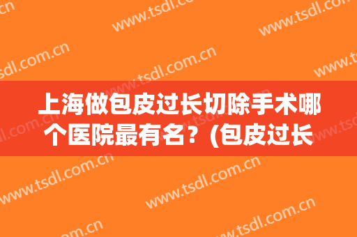 上海做包皮过长切除手术哪个医院最有名？(包皮过长手术哪家医院好)