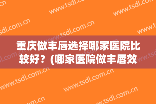 重庆做丰唇选择哪家医院比较好？(哪家医院做丰唇效果好)