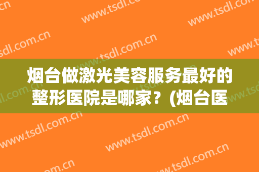 烟台做激光美容服务最好的整形医院是哪家？(烟台医疗美容整形医院哪家好)