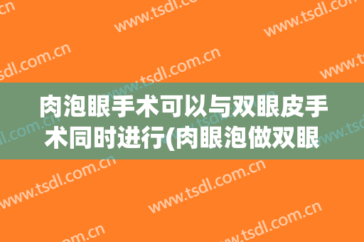 肉泡眼手术可以与双眼皮手术同时进行(肉眼泡做双眼皮手术)