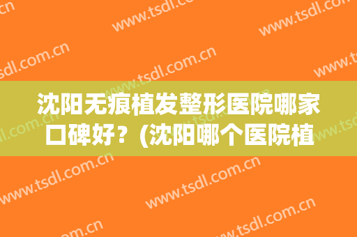 沈阳无痕植发整形医院哪家口碑好？(沈阳哪个医院植发好)