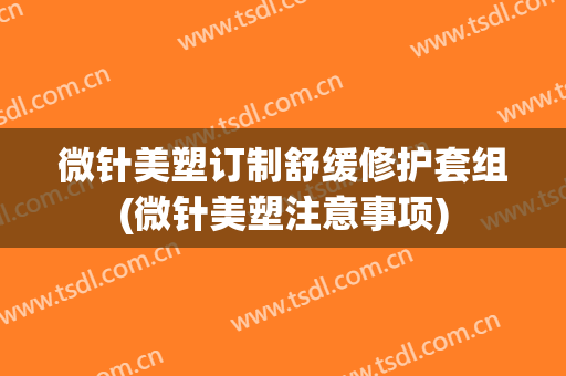 微针美塑订制舒缓修护套组(微针美塑注意事项)