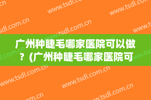 广州种睫毛哪家医院可以做？(广州种睫毛哪家医院可以做全麻)
