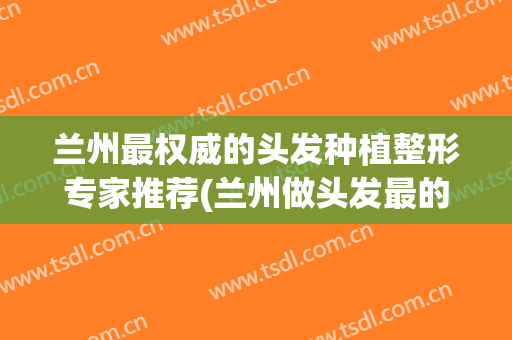 兰州最权威的头发种植整形专家推荐(兰州做头发最的地方和价格)