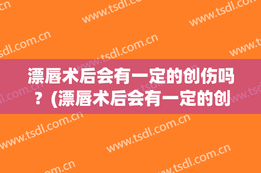 漂唇术后会有一定的创伤吗？(漂唇术后会有一定的创伤吗图片)