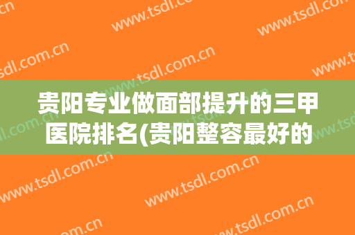 贵阳专业做面部提升的三甲医院排名(贵阳整容最好的医院)