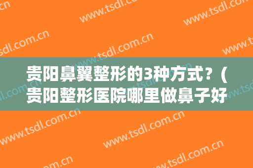 贵阳鼻翼整形的3种方式？(贵阳整形医院哪里做鼻子好点)