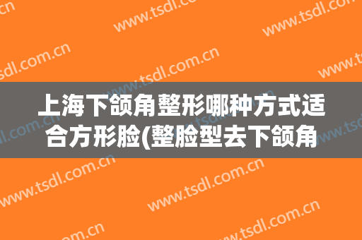 上海下颌角整形哪种方式适合方形脸(整脸型去下颌角)