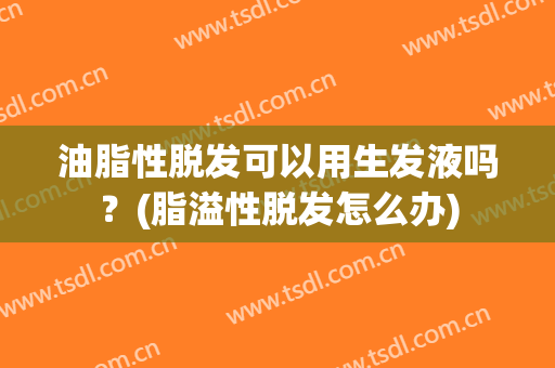 油脂性脱发可以用生发液吗？(脂溢性脱发怎么办)