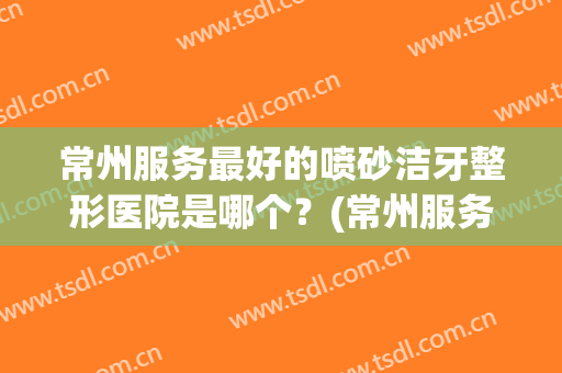 常州服务最好的喷砂洁牙整形医院是哪个？(常州服务最好的喷砂洁牙整形医院是哪个呢)