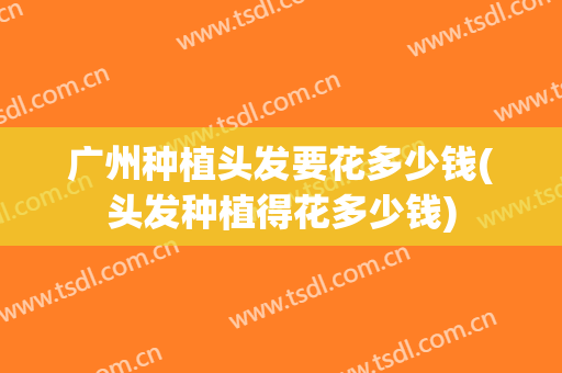 广州种植头发要花多少钱(头发种植得花多少钱)