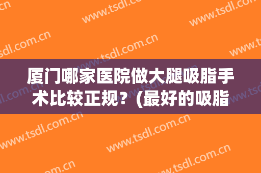 厦门哪家医院做大腿吸脂手术比较正规？(最好的吸脂手术医院)