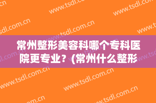 常州整形美容科哪个专科医院更专业？(常州什么整形医院比较好)