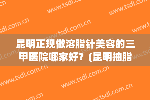 昆明正规做溶脂针美容的三甲医院哪家好？(昆明抽脂医美)