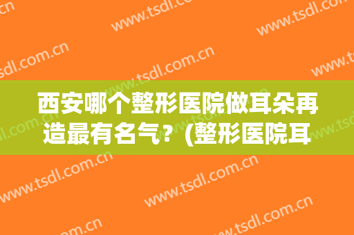西安哪个整形医院做耳朵再造最有名气？(整形医院耳朵整形)