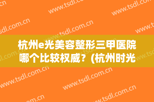 杭州e光美容整形三甲医院哪个比较权威？(杭州时光整形美容医院是不是三甲医院)