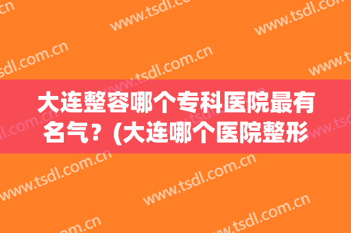 大连整容哪个专科医院最有名气？(大连哪个医院整形外科最好)