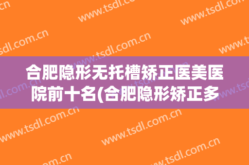 合肥隐形无托槽矫正医美医院前十名(合肥隐形矫正多少钱) 合肥隐形无托槽矫正医美医院前十名(合肥隐形矫正多少钱)