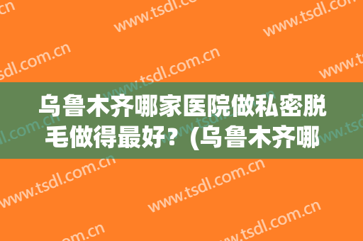 乌鲁木齐哪家医院做私密脱毛做得最好？(乌鲁木齐哪家医院做私密脱毛做得最好的)