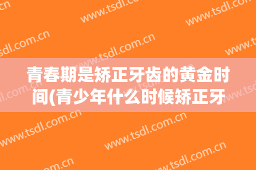 青春期是矫正牙齿的黄金时间(青少年什么时候矫正牙齿比较好)