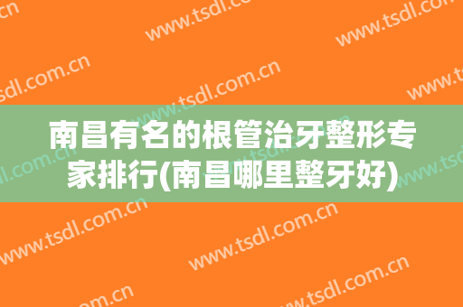 南昌有名的根管治牙整形专家排行(南昌哪里整牙好)