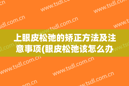 上眼皮松弛的矫正方法及注意事项(眼皮松弛该怎么办?眼皮松弛一般是因为上眼)