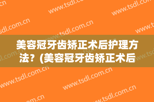美容冠牙齿矫正术后护理方法？(美容冠牙齿矫正术后护理方法视频)