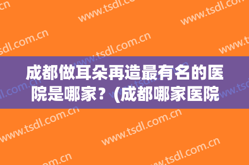 成都做耳朵再造最有名的医院是哪家？(成都哪家医院治疗耳鸣最好)