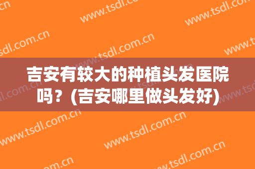 吉安有较大的种植头发医院吗？(吉安哪里做头发好)