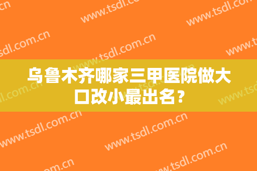乌鲁木齐哪家三甲医院做大口改小最出名？