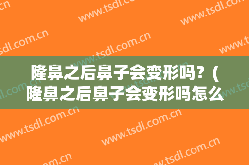 隆鼻之后鼻子会变形吗？(隆鼻之后鼻子会变形吗怎么办)