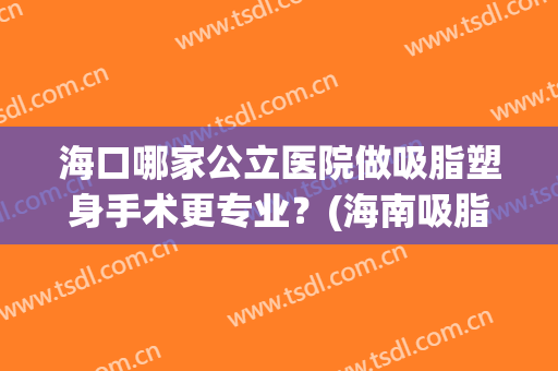 海口哪家公立医院做吸脂塑身手术更专业？(海南吸脂哪家好)
