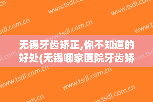 无锡牙齿矫正,你不知道的好处(无锡哪家医院牙齿矫正好)