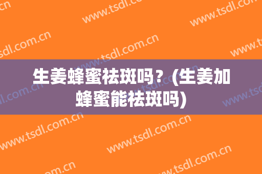 生姜蜂蜜祛斑吗？(生姜加蜂蜜能祛斑吗)