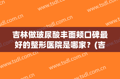 吉林做玻尿酸丰面颊口碑最好的整形医院是哪家？(吉林医美整形)