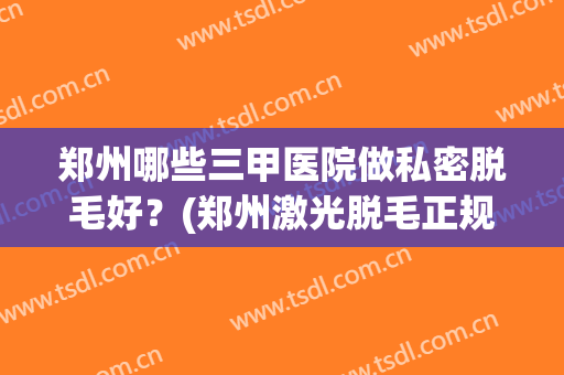 郑州哪些三甲医院做私密脱毛好?(郑州激光脱毛正规三甲医院) 郑州哪些三甲医院做私密脱毛好?(郑州激光脱毛正规三甲医院)