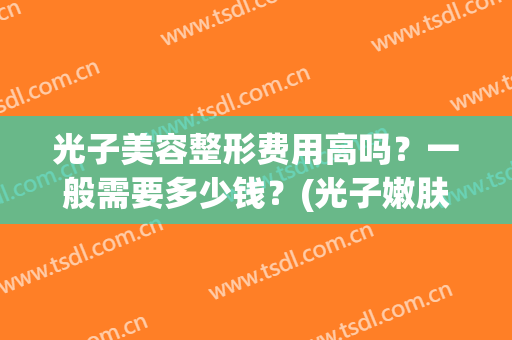 光子美容整形费用高吗？一般需要多少钱？(光子嫩肤术需要多少钱)